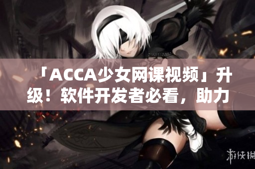 「ACCA少女网课视频」升级！软件开发者必看，助力提升编码水平！