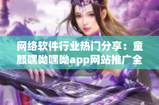 网络软件行业热门分享：童颜嘿呦嘿呦app网站推广全攻略