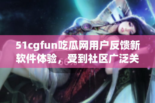 51cgfun吃瓜网用户反馈新软件体验，受到社区广泛关注