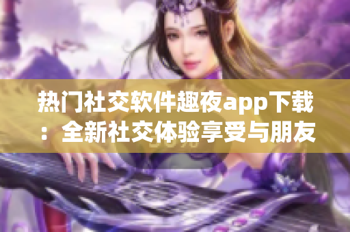 热门社交软件趣夜app下载：全新社交体验享受与朋友互动