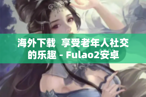 海外下载  享受老年人社交的乐趣 - Fulao2安卓