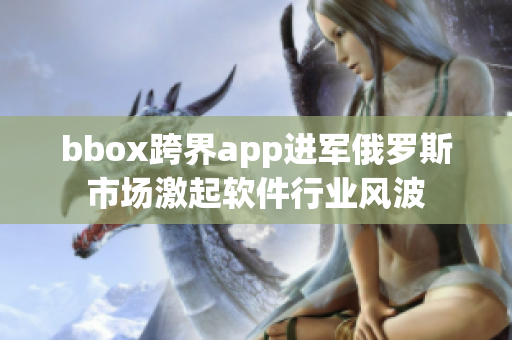 bbox跨界app进军俄罗斯市场激起软件行业风波