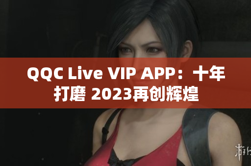 QQC Live VIP APP：十年打磨 2023再创辉煌