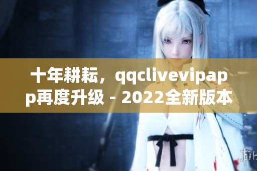 十年耕耘，qqclivevipapp再度升级 - 2022全新版本抢先体验