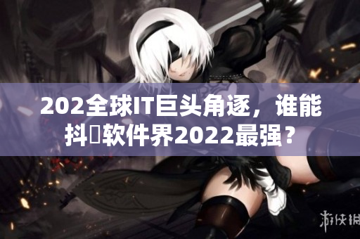 202全球IT巨头角逐，谁能抖抈软件界2022最强？