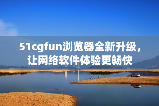 51cgfun浏览器全新升级，让网络软件体验更畅快