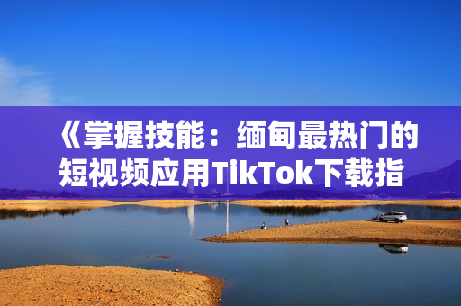 《掌握技能：缅甸最热门的短视频应用TikTok下载指南》