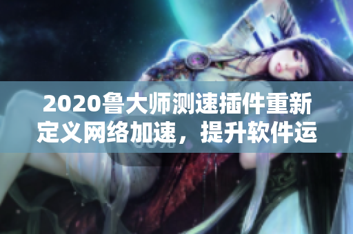 2020鲁大师测速插件重新定义网络加速，提升软件运行效率