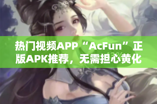 热门视频APP“AcFun”正版APK推荐，无需担心黄化版流鼻血风险！