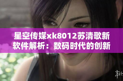 星空传媒xk8012苏清歌新软件解析：数码时代的创新力量