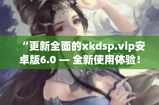 “更新全面的xkdsp.vip安卓版6.0 — 全新使用体验！”