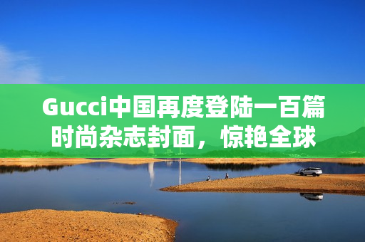 Gucci中国再度登陆一百篇时尚杂志封面，惊艳全球