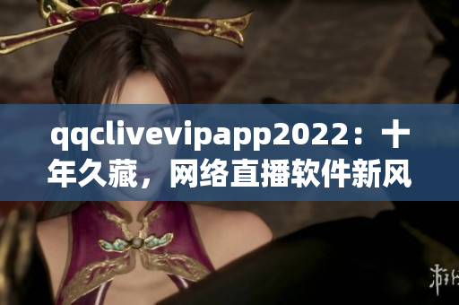 qqclivevipapp2022：十年久藏，网络直播软件新风尚