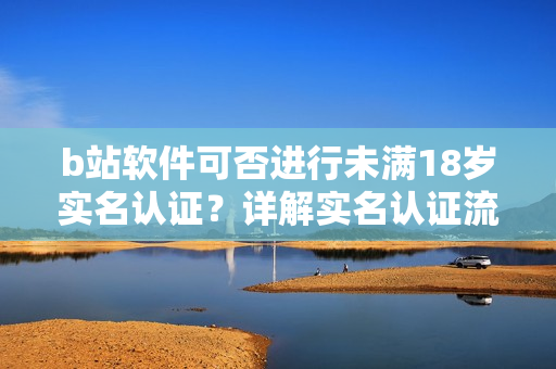 b站软件可否进行未满18岁实名认证？详解实名认证流程及注意事项