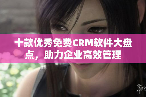 十款优秀免费CRM软件大盘点，助力企业高效管理