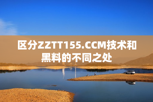 区分ZZTT155.CCM技术和黑料的不同之处