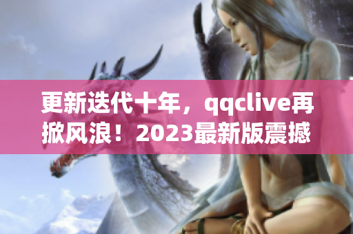 更新迭代十年，qqclive再掀风浪！2023最新版震撼发布！——网络软件编辑报道