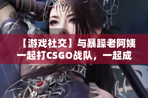 【游戏社交】与暴躁老阿姨一起打CSGO战队，一起成长！