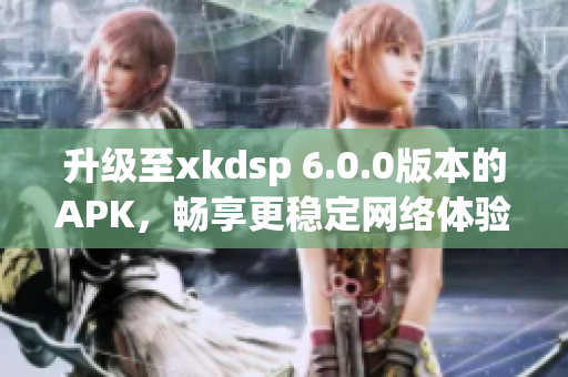 升级至xkdsp 6.0.0版本的APK，畅享更稳定网络体验