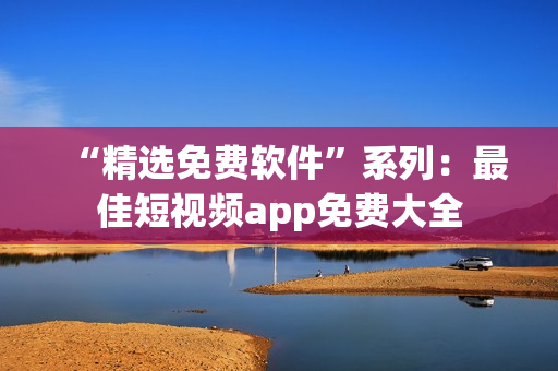 “精选免费软件”系列：最佳短视频app免费大全