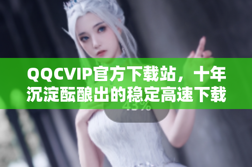 QQCVIP官方下载站，十年沉淀酝酿出的稳定高速下载体验