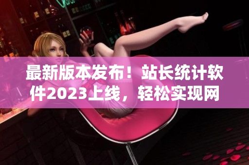 最新版本发布！站长统计软件2023上线，轻松实现网站数据分析与管理