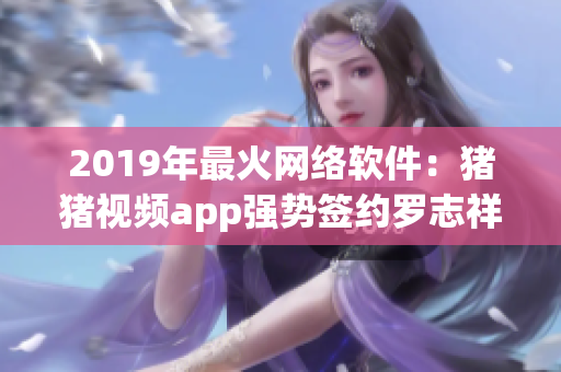 2019年最火网络软件：猪猪视频app强势签约罗志祥