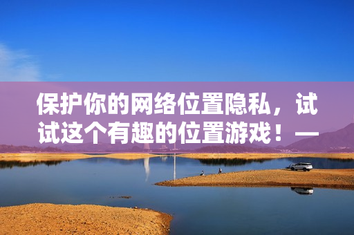 保护你的网络位置隐私，试试这个有趣的位置游戏！——一款网络安全软件的推荐