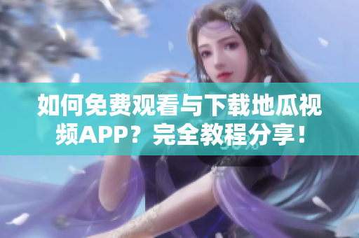 如何免费观看与下载地瓜视频APP？完全教程分享！