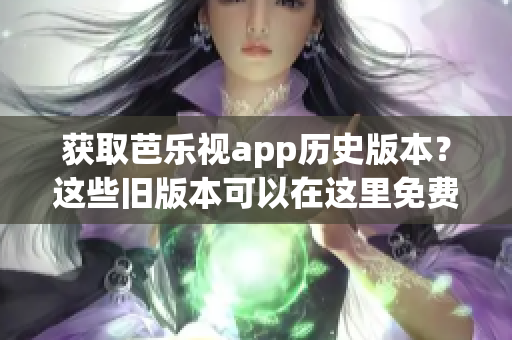 获取芭乐视app历史版本？这些旧版本可以在这里免费下载！