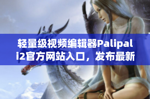 轻量级视频编辑器Palipali2官方网站入口，发布最新版本！