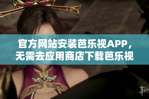 官方网站安装芭乐视APP，无需去应用商店下载芭乐视APP最全教程