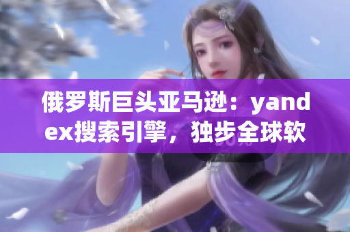 俄罗斯巨头亚马逊：yandex搜索引擎，独步全球软件界