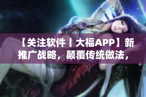 【关注软件丨大福APP】新推广战略，颠覆传统做法，助你轻松掌握软件流!