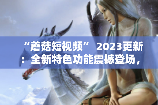 “蘑菇短视频” 2023更新：全新特色功能震撼登场，软件爱好者不容错过！