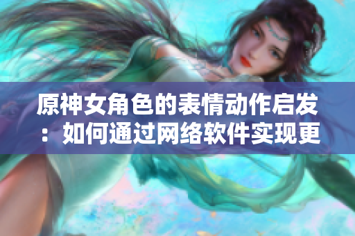 原神女角色的表情动作启发：如何通过网络软件实现更生动的用户体验？