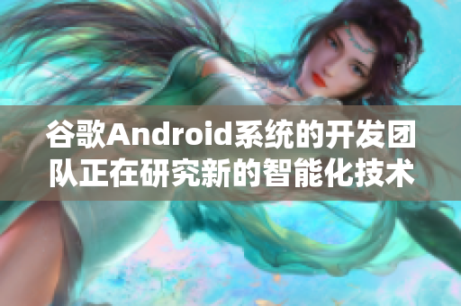 谷歌Android系统的开发团队正在研究新的智能化技术