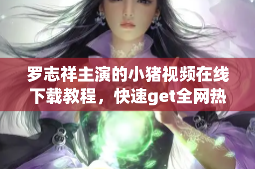 罗志祥主演的小猪视频在线下载教程，快速get全网热播软件应用方法