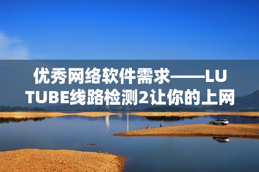 优秀网络软件需求——LUTUBE线路检测2让你的上网体验更流畅