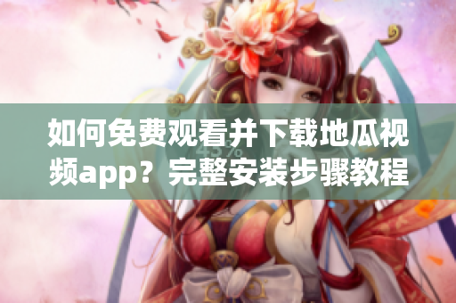 如何免费观看并下载地瓜视频app？完整安装步骤教程