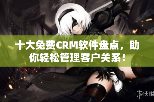 十大免费CRM软件盘点，助你轻松管理客户关系！