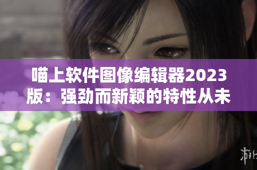 喵上软件图像编辑器2023版：强劲而新颖的特性从未如此超前