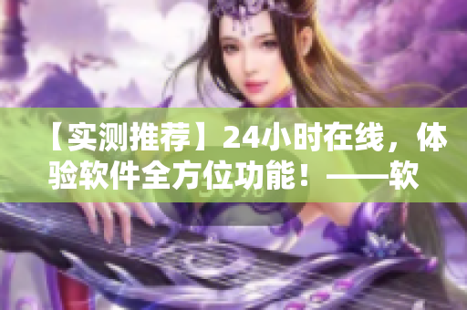 【实测推荐】24小时在线，体验软件全方位功能！——软件爱好者的福音！