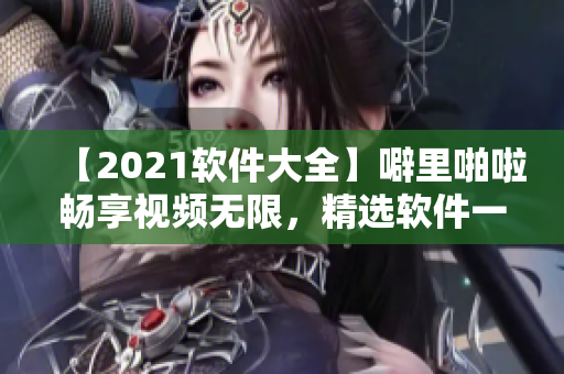 【2021软件大全】噼里啪啦畅享视频无限，精选软件一键获取！