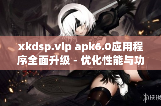 xkdsp.vip apk6.0应用程序全面升级 - 优化性能与功能，交互更加友好