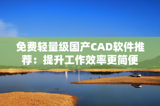 免费轻量级国产CAD软件推荐：提升工作效率更简便