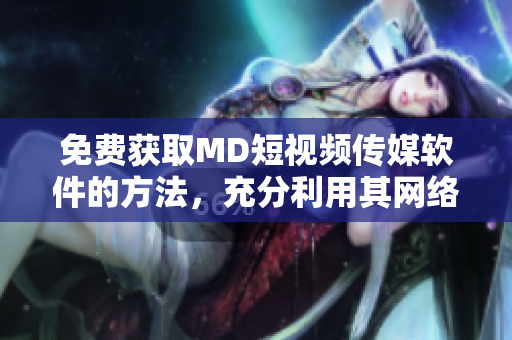 免费获取MD短视频传媒软件的方法，充分利用其网络传媒功能