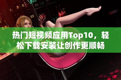 热门短视频应用Top10，轻松下载安装让创作更顺畅