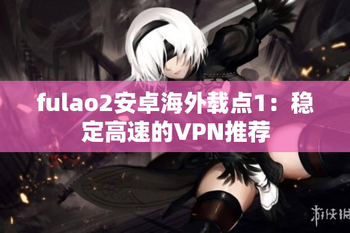 fulao2安卓海外载点1：稳定高速的VPN推荐