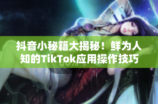 抖音小秘籍大揭秘！鲜为人知的TikTok应用操作技巧揭晓